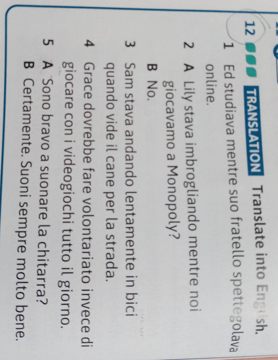 TRANSLATION Translate into Engush.
1 Ed studiava mentre suo fratello spettegolava
online.
2 A Lily stava imbrogliando mentre noi
giocavamo a Monopoly?
B No.
3 Sam stava andando lentamente in bici
quando vide il cane per la strada.
4 Grace dovrebbe fare volontariato invece di
giocare con i videogiochi tutto il giorno.
5 A Sono bravo a suonare la chitarra?
B Certamente. Suoni sempre molto bene.