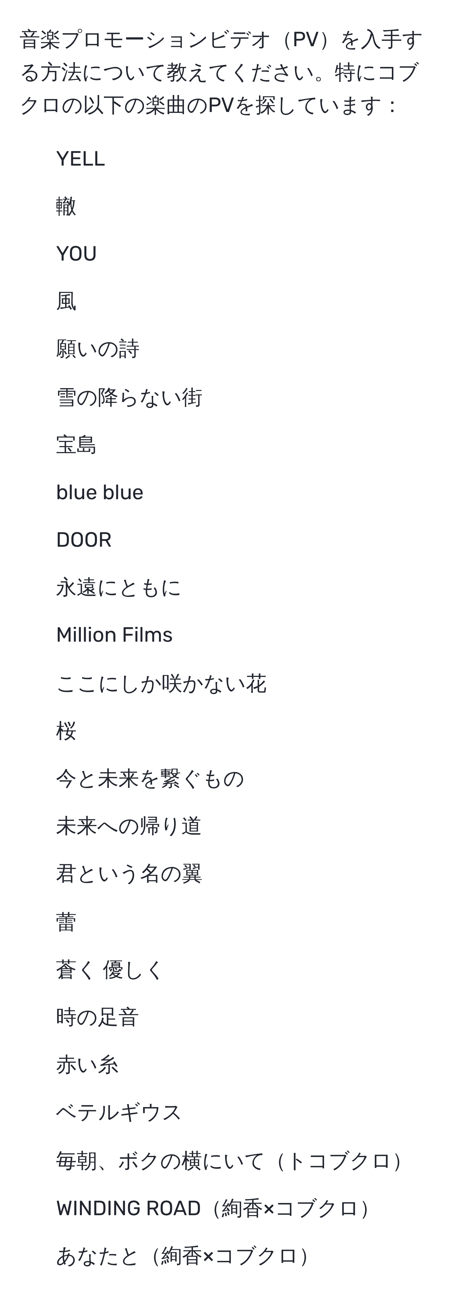 音楽プロモーションビデオPVを入手する方法について教えてください。特にコブクロの以下の楽曲のPVを探しています：  
- YELL  
- 轍  
- YOU  
- 風  
- 願いの詩  
- 雪の降らない街  
- 宝島  
- blue blue  
- DOOR  
- 永遠にともに  
- Million Films  
- ここにしか咲かない花  
- 桜  
- 今と未来を繋ぐもの  
- 未来への帰り道  
- 君という名の翼  
- 蕾  
- 蒼く 優しく  
- 時の足音  
- 赤い糸  
- ベテルギウス  
- 毎朝、ボクの横にいてトコブクロ  
- WINDING ROAD絢香×コブクロ  
- あなたと絢香×コブクロ