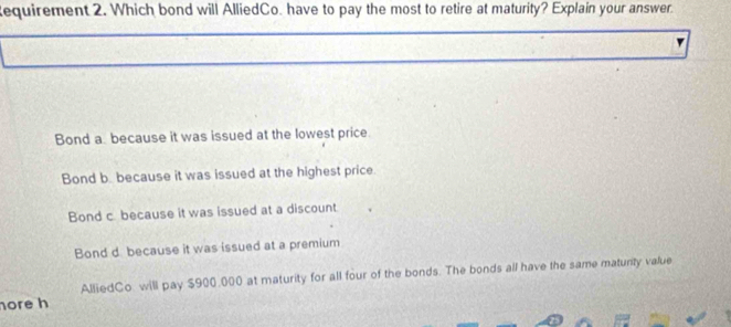 equirement 2. Which bond will AlliedCo. have to pay the most to retire at maturity? Explain your answer
Bond a because it was issued at the lowest price.
Bond b. because it was issued at the highest price.
Bond c. because it was issued at a discount
Bond d because it was issued at a premium
AlliedCo. will pay $900,000 at maturity for all four of the bonds. The bonds all have the same matunty value
hore h