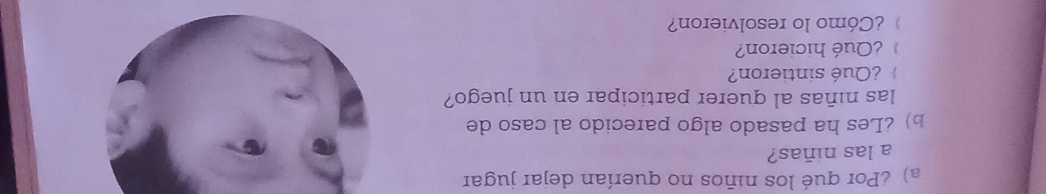 Por qué los niños no querían dejar jugar 
a las niñas? 
b) ¿Les ha pasado algo parecido al caso de 
las niñas al querer participar en un juego? 
¿Qué sintieron? 
¿Qué hicieron? 
¿Cómo lo resolvieron?