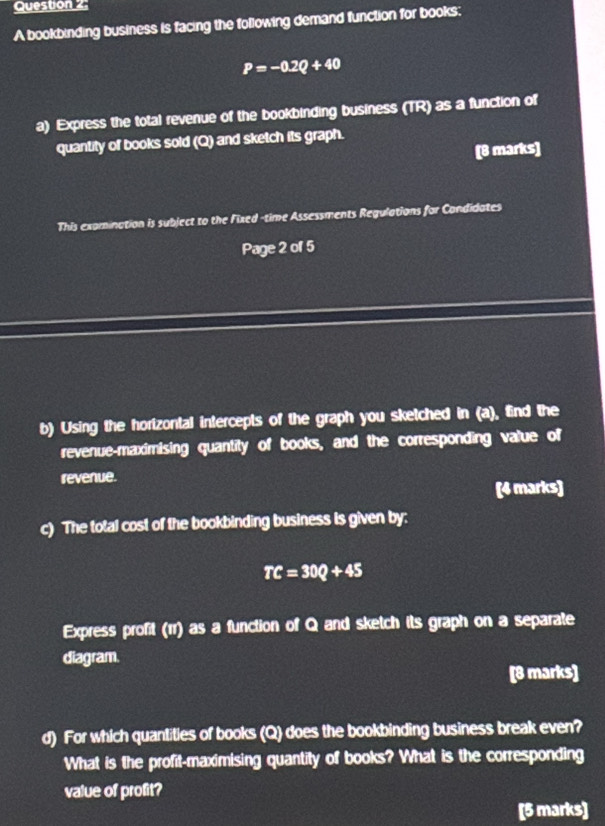 A bookbinding business is facing the following demand function for books:
P=-0.2Q+40
a) Express the total revenue of the bookbinding business (TR) as a function of 
quantity of books sold (Q) and sketch its graph. 
[8 marks] 
This exomination is subject to the Fixed-time Assessments Regulations for Condidates 
Paye2 of 5 
b) Using the horizontal intercepts of the graph you sketched in (a), find the 
revenue-maximising quantity of books, and the corresponding value of 
revenue. 
[4 marks] 
c) The total cost of the bookbinding business is given by:
TC=30Q+45
Express profit (rr) as a function of Q and sketch its graph on a separate 
diagram. 
[8 marks] 
d) For which quantities of books (Q) does the bookbinding business break even? 
What is the profit-maximising quantity of books? What is the corresponding 
value of profit? 
[5 marks]