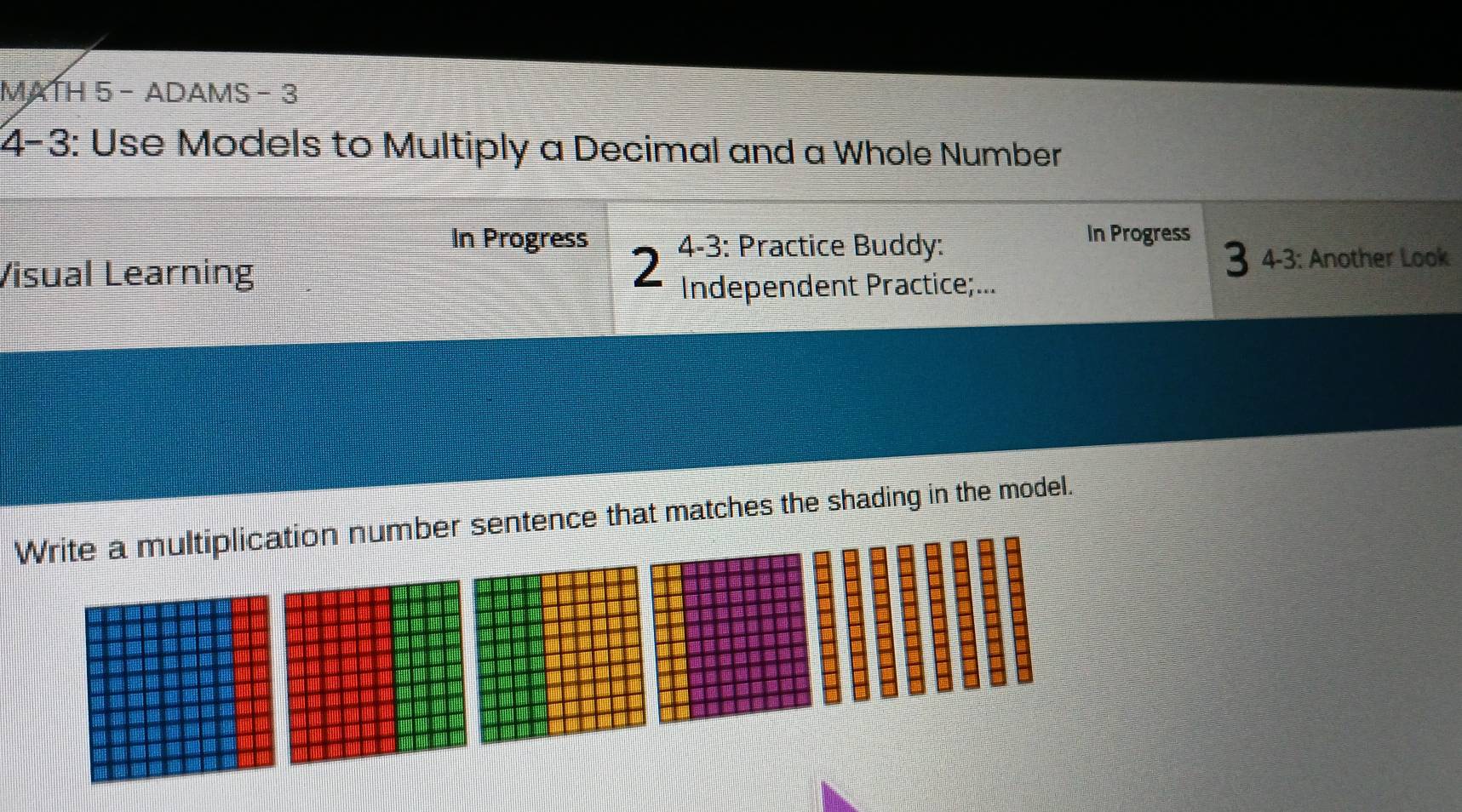 MATH 5 - ADAMS - 3 
4-3: Use Models to Multiply a Decimal and a Whole Number 
In Progress 4-3: Practice Buddy: 
In Progress 
3 4-3: Another Look 
Visual Learning 2 Independent Practice;... 
Write a multiplication number sentence that matches the shading in the model.