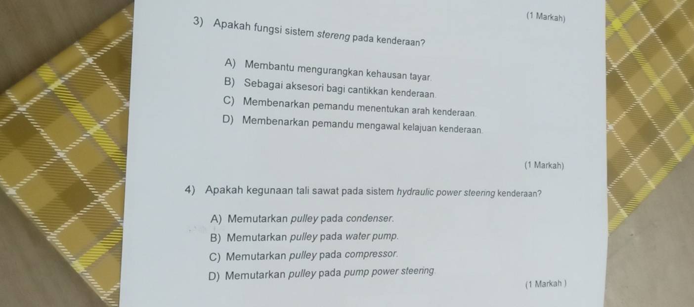 (1 Markah)
3) Apakah fungsi sistem stereng pada kenderaan?
A) Membantu mengurangkan kehausan tayar.
B) Sebagai aksesori bagi cantikkan kenderaan.
C) Membenarkan pemandu menentukan arah kenderaan.
D) Membenarkan pemandu mengawal kelajuan kenderaan.
(1 Markah)
4) Apakah kegunaan tali sawat pada sistem hydraulic power steering kenderaan?
A) Memutarkan pulley pada condenser.
B) Memutarkan pulley pada water pump.
C) Memutarkan pulley pada compressor.
D) Memutarkan pulley pada pump power steering
(1 Markah )