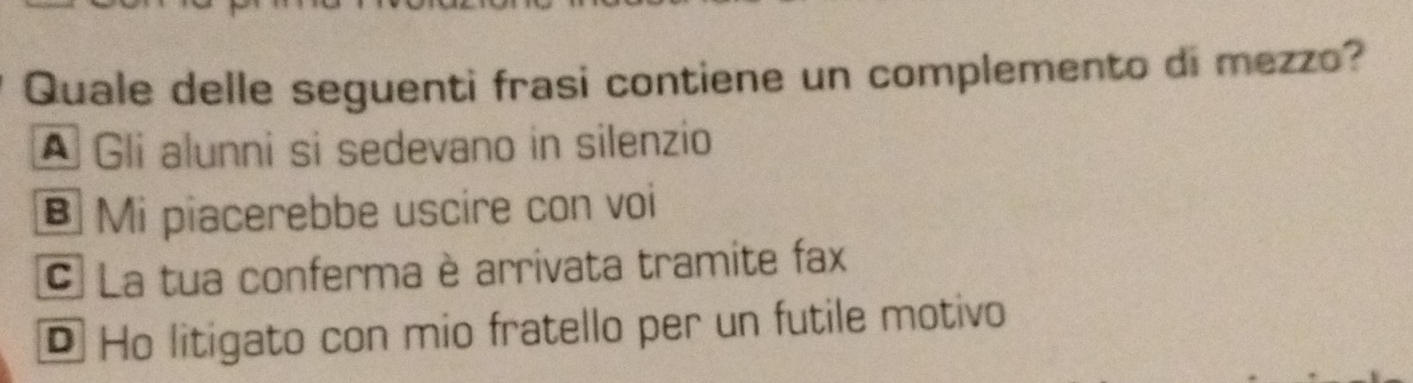 Quale delle seguenti frasi contiene un complemento di mezzo?
A Gli alunni si sedevano in silenzio
B Mi piacerebbe uscire con voi
C La tua conferma è arrivata tramite fax
* Ho litigato con mio fratello per un futile motivo