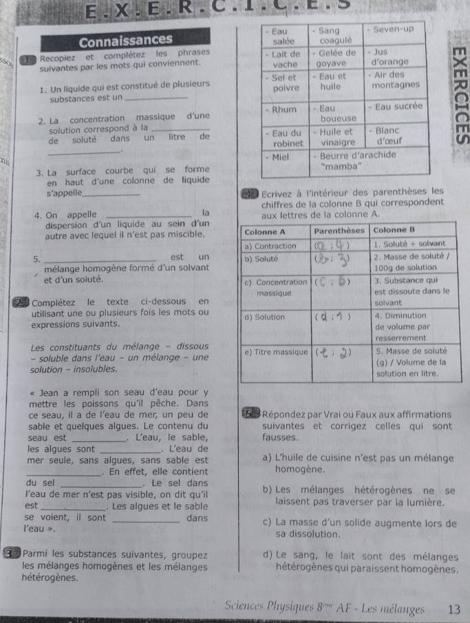 Connaissances 
o  e Recopiez et complétez les phrases 
suivantes par les mots qui conviennent. 
1. Un liquide qui est constitué de plusieurs 
substances est un _
2. La concentration massique d'une 
solution correspond à la
de soluté dans un litre de 
_.
ni 
3. La surface courbe qui se forme
en haut d'une colonne de liquide
s’appelle_ de Ecrivez à l'intérieur des parenthèses les
4. On appelle _la chiffres de la colonne B qui correspondent
dispersion d'un liquide au sein d'un lettres de la colonne A.
autre avec lequel il n'est pas miscible. 
5. _est un 
mélange homogène formé d'un solvant
et d'un soluté. 
210 Complétez le texte ci-dessous en
utilisant une ou plusieurs fois les mots ou 
expressions suivants.
Les constituants du mélange - dissous 
- soluble dans l'eau - un mélange - une
solution - insolubles.
« Jean a rempli son seau d'eau pour y
mettre les poissons qu'il pêche. Dans
ce seau, il a de l’eau de mer, un peu de 59 Répondez par Vrai ou Faux aux affirmations
sable et quelques algues. Le contenu du suivantes et corrigez celles qui sont
seau est _. L'eau, le sable, fausses.
les algues sont _. L'eau de
mer seule, sans algues, sans sable est a) L'huile de cuisine n'est pas un mélange
_. En effet, elle contient homogène.
du sel _. Le sel dans
I’eau de mer n’est pas visible, on dit qu'il b) Les mélanges hétérogènes ne se
est _. Les algues et le sable laissent pas traverser par la lumière.
se voient. il sont _dans c) La masse d’un solide augmente lors de
l'eau ». sa dissolution.
3: Parmi les substances suivantes, groupez d) Le sang, le lait sont des mélanges
les mélanges homogènes et les mélanges hétérogènes qui paraissent homogènes.
hétérogènes.
Sciences Physiques 8^(10x) AF - Les mélanges 13