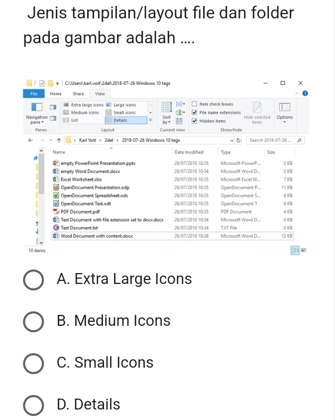 Jenis tampilan/layout file dan folder
pada gambar adalah ....
C:Userskarl.voit2del2018-07-26 Windows 10 tags ×
File Home Share View
Extra large icons Large icons Item check boxes
Sort File name extensions
Navigation Medium icons Small icons
pane × List Details Hidden İtems Hide selected items Options
by ₹
Panes Layout Current view Show/hide
Karl Voit > 2del > 2018-07-26 Windows 10 tags Search 2018-07-26 ...
Name Date modified Type Size
D empty PowerPoint Presentation.pptx 26/07/2018 10:35 Microsoft PowerP... 0 KB
€ empty Word Document.docx 26/07/2018 10:34 Microsoft Word D... 0 KB
= Excel Worksheet.xlsx 26/07/2018 10:35 Microsoft Excel W... 7 KB
OpenDocument Presentation.odp 26/07/2018 10:35 OpenDocument P... 11 KB
OpenDocument Spreadsheet.ods 26/07/2018 10:35 OpenDocument S... 8 KB
OpenDocument Text.od! 26/07/2018 10:35 OpenDocument T 9 KB
PDF Document.pdf 26/07/2018 10:35 PDF Document 4 KB
Text Document with file extension set to docx.docx 26/07/2018 10:34 Microsoft Word D... 0 KB
Text Document.txt 26/07/2018 10:34 TXT File 0 KB
= Word Document with content.docx 26/07/2018 10:38 Microsoft Word D... 12 KB
10 items
A. Extra Large Icons
B. Medium Icons
C. Small Icons
D. Details