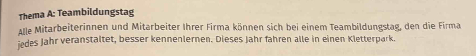 Thema A: Teambildungstag 
Alle Mitarbeiterinnen und Mitarbeiter Ihrer Firma können sich bei einem Teambildungstag, den die Firma 
jedes Jahr veranstaltet, besser kennenlernen. Dieses Jahr fahren alle in einen Kletterpark.