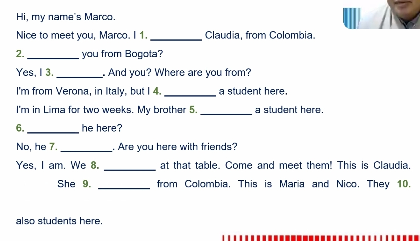 Hi, my name's Marco. 
Nice to meet you, Marco. I 1. _Claudia, from Colombia. 
2. _you from Bogota? 
Yes, I 3. _. And you? Where are you from? 
I'm from Verona, in Italy, but I 4. _a student here. 
I'm in Lima for two weeks. My brother 5. _a student here. 
6. _he here? 
No, he 7. _. Are you here with friends? 
Yes, I am. We 8. _at that table. Come and meet them! This is Claudia. 
She 9. _from Colombia. This is Maria and Nico. They 10. 
also students here.