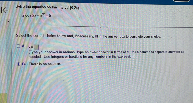 Solve the equation on the interval [0,2π ).
2cos 2x-sqrt(2)=0
Select the correct choice below and, if necessary, fill in the answer box to complete your choice.
A. x=□
(Type your answer in radians. Type an exact answer in terms of π. Use a comma to separate answers as
needed. Use integers or fractions for any numbers in the expression.)
B. There is no solution.