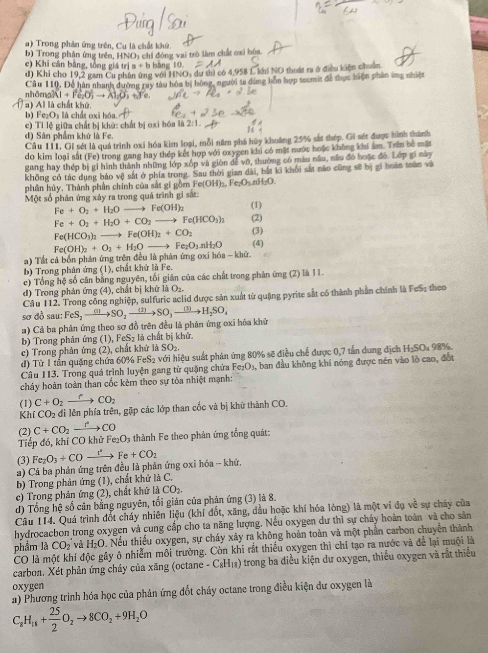 Trong phản ứng trên, Cu là chất khử.
b) Trong phân ứng trên, HNO, chỉ đóng vai trò làm chất ơxỉ hóa.
e) Khi cân bằng, tồng giá trị a+b bāng 10
d) Khi cho 19,2 gam Cu phân ứng với HNO_3 dư thì có 4,958 L khí NO thoát ra ở điều kiện chuẩn
Câu 110, Để hàn nhanh đường ray tàu hòa bị hông, người ta dùng hôn hợp teumit để thực hiện phân ứng nhiệt
nhôm Al+Fe_2O_3to Al_2
a) Al là chất khử.
b) Fe_2O_3 là chất oxi hóa.
c) Tí lệ giữa chất bị khử: chất bị oxi hóa là 2:1.
d) Sản phẩm khứ là Fe,
Câu 111. Gi sét là quá trình oxi hóa kim loại, mỗi năm phá hủy khoảng 25% sắt thép. Gi sét được hình thành
do kim loại sắt (Fe) trong gang hay thép kết hợp với oxygen khi có mặt nước hoặc không khi âm. Trên ba mặt
gang hay thép bị gỉ hình thành những lớp xốp và giòn dễ vỡ, thường có màu nâu, nâu đó hoặc đó. Lớp gi này
không có tác dụng bảo vệ sắt ở phía trong. Sau thời gian đài, bắt ki khối sắt nào cũng sẽ bị gi hoán toàn và
phân hủy. Thành phần chính của sắt gi gồm F Fe(OH)_2,Fe_2O_3.nH_2O.
Một số phản ứng xảy ra trong quá trình gi sắt:
Fe+O_2+H_2Oto Fe(OH)_2
(1)
Fe+O_2+H_2O+CO_2to Fe(HCO_3)_2 (2)
Fe(HCO_3)_2to Fe(OH)_2+CO_2
(3)
Fe(OH)_2+O_2+H_2Oto Fe_2O_3.nH_2O (4)
a) Tất cả bốn phản ứng trên đều là phản ứng oxi hóa - khử.
b) Trong phản ứng (1), chất khử là Fe.
c) Tổng hệ số cân bằng nguyên, tối giản của các chất trong phản ứng (2) là 11.
d) Trong phản ứng (4), chất bị khử là O_2.
Câu 112. Trong công nghiệp, sulfuric aclid được sản xuất từ quặng pyrite sắt có thành phần chính là FeS2 theo
sơ đồ sau: FeS_2to SO_2to SO_3to H_2SO_4
a) Cả ba phản ứng theo sơ đồ trên đều là phản ứng oxi hóa khử
b) Trong phản ứng (1), FeS_2 là chất bị khử.
c) Trong phản ứng (2), chất khử là SO_2.
d) Từ 1 tấn quặng chứa 60% Fe S_2 với hiệu suất phản ứng 80% sẽ điều chế được 0,7 tấn dung dịch H₂SO₄ 98%.
Câu 113. Trong quá trình luyện gang từ quặng chứa Fe_2O_3, , ban đầu không khí nóng được nén vào lò cao, đốt
cháy hoàn toàn than cốc kèm theo sự tỏa nhiệt mạnh:
(1) C+O_2xrightarrow f°CO_2
Khí CO_2 đi lên phía trên, gặp các lớp than cốc và bị khử thành CO.
(2) C+CO_2 xrightarrow r°CO
Tiếp đó, khí CO khử Fe_2O_3 thành Fe theo phản ứng tổng quát:
(3) Fe_2O_3+COxrightarrow t°Fe+CO_2
a) Cả ba phản ứng trên đều là phản ứng oxi hóa - khử.
b) Trong phản ứng (1), chất khử là C.
c) Trong phản ứng (2), chất khử là CO_2.
d) Tổng hệ số cân bằng nguyên, tối giản của phản ứng (3) là 8.
Câu 114. Quá trình đốt cháy nhiên liệu (khí đốt, xăng, dầu hoặc khí hóa lỏng) là một ví dụ về sự cháy của
hydrocacbon trong oxygen và cung cấp cho ta năng lượng. Nếu oxygen dư thì sự cháy hoàn toàn và cho sản
phầm là CO_2 và H_2O. Nếu thiếu oxygen, sự cháy xảy ra không hoàn toàn và một phần carbon chuyền thành
CO là một khí độc gây ô nhiễm môi trường. Còn khi rất thiếu oxygen thì chi tạo ra nước và để lại muội là
carbon. Xét phản ứng cháy của xăng (octane -C_8H_18) trong ba điều kiện dư oxygen, thiếu oxygen và rất thiếu
oxygen
a) Phương trình hóa học của phản ứng đốt cháy octane trong điều kiện dư oxygen là
C_8H_18+ 25/2 O_2to 8CO_2+9H_2O