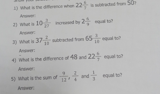 What is the difference when 22 6/7  is subtracted from 50? 
Answer: 
2) What is 10 3/27  increased by 2 6/9  equal to? 
Answer: 
3) What is 37 2/10  subtracted from 65 3/10  equal to? 
Answer: 
4) What is the difference of 48 and 22 6/7  equal to? 
Answer: 
5) What is the sum of  9/12 ,  2/4  and  1/3  equal to? 
Answer: