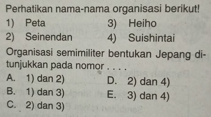 Perhatikan nama-nama organisasi berikut!
1) Peta 3) Heiho
2) Seinendan 4) Suishintai
Organisasi semimiliter bentukan Jepang di-
tunjukkan pada nomor . . . .
A. 1) dan 2) D. 2) dan 4)
B. 1) dan 3) E. 3) dan 4)
C. 2) dan 3)