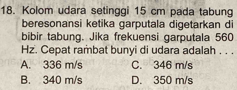 Kolom udara setinggi 15 cm pada tabung
beresonansi ketika garputala digetarkan di
bibir tabung. Jika frekuensi garputala 560
Hz. Cepat rambat bunyi di udara adalah . . .
A. 336 m/s C. 346 m/s
B. 340 m/s D. 350 m/s