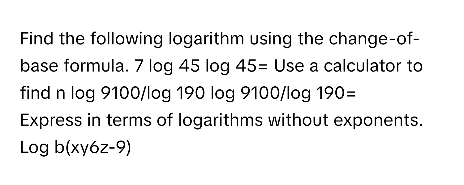 Find the following logarithm using the change-of-base formula. 7 log 45  log 45= Use a calculator to find n log 9100/log 190 log 9100/log 190=
Express in terms of logarithms without exponents. Log b(xy6z-9)