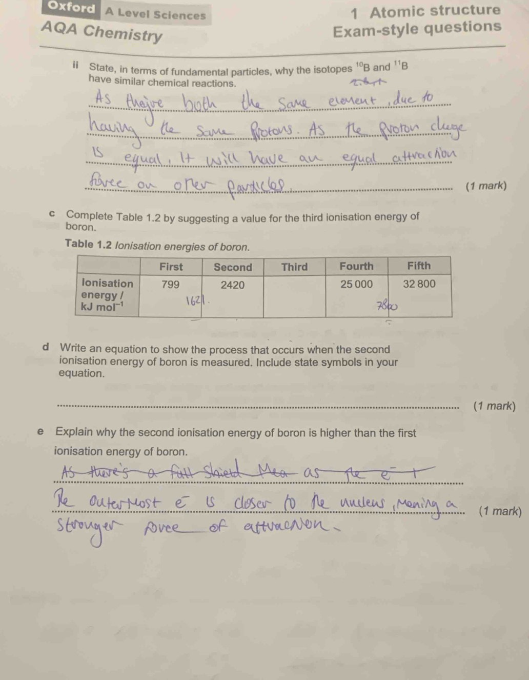 Oxford A Level Sciences
1 Atomic structure
AQA Chemistry
Exam-style questions
_
_
ii State, in terms of fundamental particles, why the isotopes^(10)B and^(11)B
have similar chemical reactions.
_
_
_
_(1 mark)
c Complete Table 1.2 by suggesting a value for the third ionisation energy of
boron.
Table 1.2 lonisation energies of boron.
d Write an equation to show the process that occurs when the second
ionisation energy of boron is measured. Include state symbols in your
equation.
_
(1 mark)
e Explain why the second ionisation energy of boron is higher than the first
ionisation energy of boron.
_
_(1 mark)
_