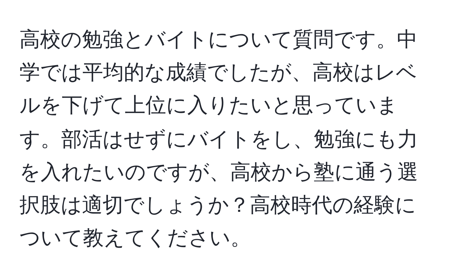 高校の勉強とバイトについて質問です。中学では平均的な成績でしたが、高校はレベルを下げて上位に入りたいと思っています。部活はせずにバイトをし、勉強にも力を入れたいのですが、高校から塾に通う選択肢は適切でしょうか？高校時代の経験について教えてください。