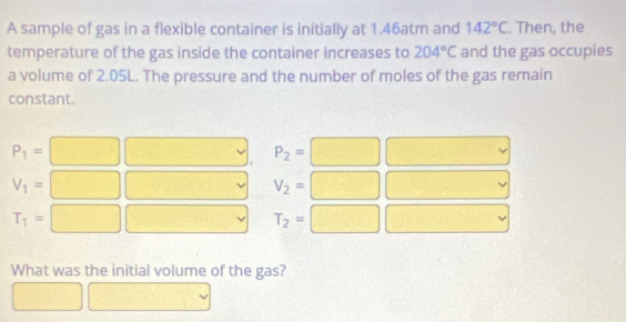 A sample of gas in a flexible container is initially at 1.46atm and 142°C. Then, the
temperature of the gas inside the container increases to 204°C and the gas occupies
a volume of 2.05L. The pressure and the number of moles of the gas remain
constant.
P_1=□ □ P_2=□ □
V_1=□ □ V_2=□ □.
T_1=□ □ T_2=□ □
What was the initial volume of the gas?
□ □