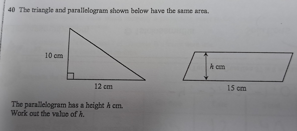 The triangle and parallelogram shown below have the same area. 

The parallelogram has a height h cm. 
Work out the value of h.