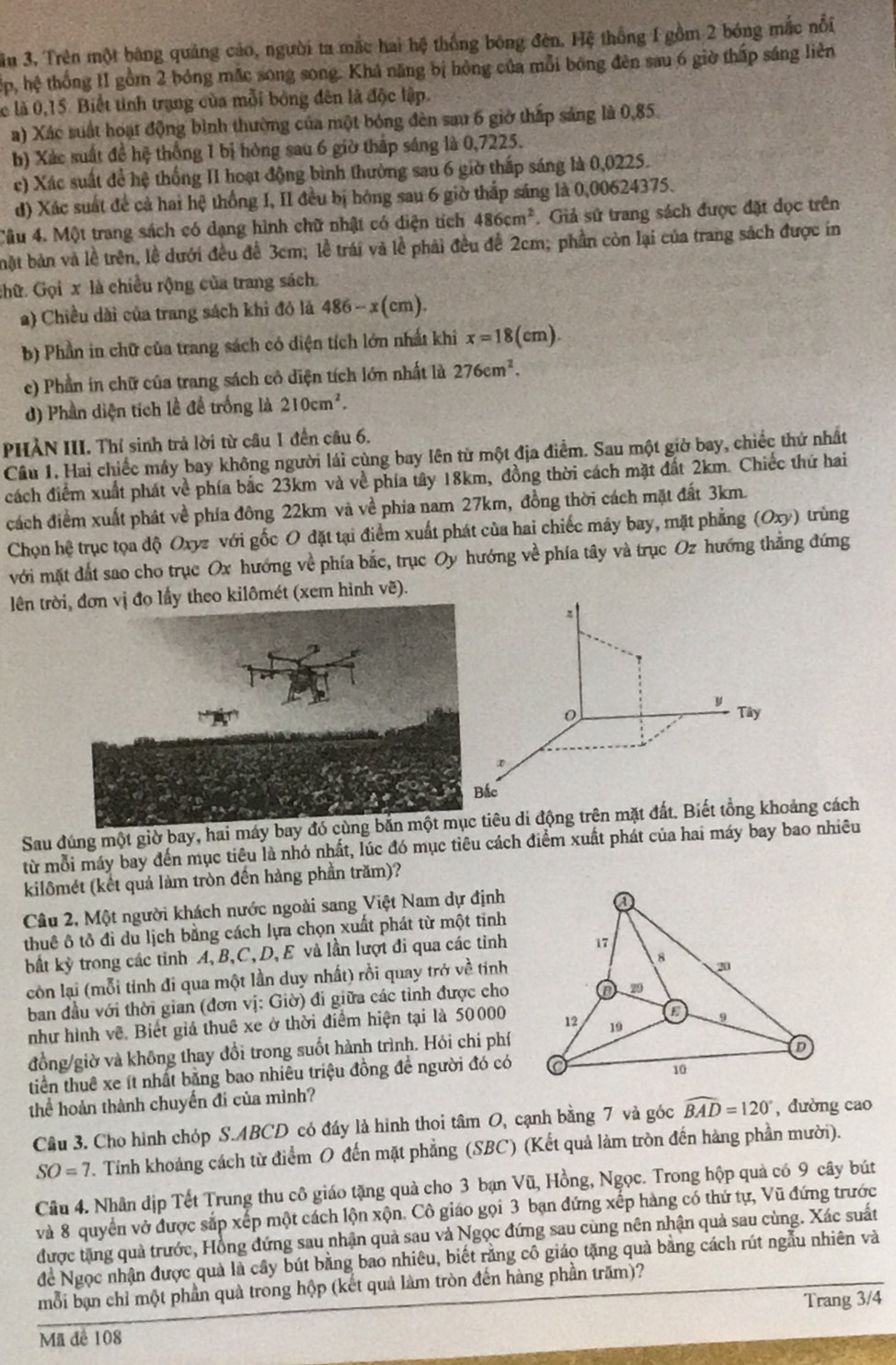 ầu 3, Trên một bàng quảng cáo, người ta mắc hai hệ thống bóng đèn. Hệ thống I gồm 2 bóng mắc nổi
Hp, hệ thống 1I gồm 2 bóng mắc song song. Khá năng bị hồng của mỗi bóng đên sau 6 giờ thấp sáng liên
ể là 0,15 Biết tinh trạng của mỗi bóng đên là độc lập.
a) Xác suất hoạt động bình thường của một bóng đèn sau 6 giờ thấp sáng là 0,85.
b) Xác suất để hệ thống 1 bị hóng sau 6 giờ thấp sáng là 0,7225.
c) Xác suất để hệ thống II hoạt động bình thường sau 6 giờ thấp sáng là 0,0225.
d) Xác suất đề cả hai hệ thống I, II đều bị hóng sau 6 giờ thắp sáng là 0,00624375.
Câu 4. Một trang sách có dạng hình chữ nhật có diện tích 486cm^2. Giả sử trang sách được đặt dọc trên
bật bản và lễ trên, lễ dưới đều đễ 3cm; lễ trái và lễ phải đều đễ 2cm; phần còn lại của trang sách được in
chữ. Gọi x là chiều rộng của trang sách.
a) Chiều dài của trang sách khi đó là 486-x(cm).
b) Phần in chữ của trang sách có diện tích lớn nhất khi x=18(cm)
c) Phần in chữ của trang sách cô diện tích lớn nhất là 276cm^2.
d) Phần diện tích lễ đề trống là 210cm^2.
PHẢN III. Thí sinh trả lời từ câu 1 đến câu 6.
Câu 1. Hai chiếc máy bay không người lái cùng bay lên từ một địa điểm. Sau một giờ bay, chiếc thứ nhất
cách điểm xuất phát về phía bắc 23km và về phía tây 18km, đồng thời cách mặt đất 2km. Chiếc thứ hai
cách điểm xuất phát về phía đông 22km và về phía nam 27km, đồng thời cách mặt đất 3km.
Chọn hệ trục tọa độ Oxyz với gốc O đặt tại điểm xuất phát của hai chiếc máy bay, mặt phẳng (Oxy) trùng
với mặt đất sao cho trục Ox hướng về phía bắc, trục Oy hướng về phía tây và trục Oz hướng thẳng đứng
lên trờ lấy theo kilômét (xem hình vẽ).
Sau đúng một giờ bay, hai máy bay iêu di động trên mặt đất. Biết tổảng cách
từ mỗi máy bay đến mục tiêu là nhỏ nhất, lúc đó mục tiêu cách điểm xuất phát của hai máy bay bao nhiều
kilômét (kết quả làm tròn đến hàng phần trăm)?
Câu 2, Một người khách nước ngoài sang Việt Nam dự định
thuê ô tô đi du lịch bằng cách lựa chọn xuất phát từ một tinh
bất kỳ trong các tỉnh A, B,C, D, E và lần lượt đi qua các tỉnh
còn lại (mỗi tỉnh đi qua một lần duy nhất) rồi quay trở về tỉnh
ban đầu với thời gian (đơn vị: Giờ) đi giữa các tỉnh được cho
như hình về. Biết giá thuê xe ở thời điểm hiện tại là 50000
đồng/giờ và không thay đổi trong suốt hành trình. Hỏi chi phí
tiền thuê xe ít nhất bằng bao nhiêu triệu đồng đề người đó có
thể hoàn thành chuyển đi của mình?
Câu 3. Cho hình chóp S.ABCD có đầy là hình thoi tâm O, cạnh bằng 7 và góc widehat BAD=120° , dường cao
SO=7. Tính khoảng cách từ điểm O đến mặt phẳng (SBC) (Kết quả làm tròn đến hàng phần mười).
Câu 4. Nhân dịp Tết Trung thu cô giáo tặng quả cho 3 bạn Vũ, Hồng, Ngọc. Trong hộp quả có 9 cây bút
và 8 quyển vở được sắp xếp một cách lộn xộn. Cô giáo gọi 3 bạn đứng xếp hàng có thứ tự, Vũ đứng trước
được tặng quả trước, Hồng đứng sau nhận quả sau và Ngọc đứng sau cùng nên nhận quả sau cùng. Xác suất
để Ngọc nhận được quả là cây bút bằng bao nhiêu, biết rằng cô giáo tặng quả bằng cách rút ngẫu nhiên và
mỗi bạn chỉ một phần quà trong hộp (kết quả làm tròn đến hàng phần trấm)?
Trang 3/4
Mã đê 108
