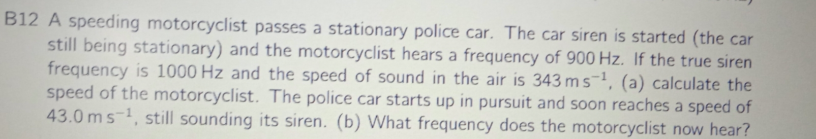 B12 A speeding motorcyclist passes a stationary police car. The car siren is started (the car 
still being stationary) and the motorcyclist hears a frequency of 900 Hz. If the true siren 
frequency is 1000 Hz and the speed of sound in the air is 343ms^(-1) , (a) calculate the 
speed of the motorcyclist. The police car starts up in pursuit and soon reaches a speed of
43.0ms^(-1) , still sounding its siren. (b) What frequency does the motorcyclist now hear?