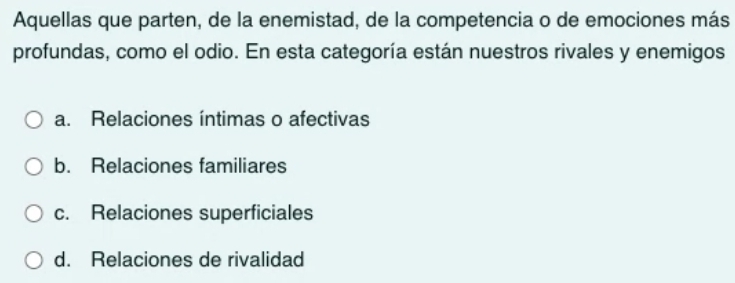 Aquellas que parten, de la enemistad, de la competencia o de emociones más
profundas, como el odio. En esta categoría están nuestros rivales y enemigos
a. Relaciones íntimas o afectivas
b. Relaciones familiares
c. Relaciones superficiales
d. Relaciones de rivalidad