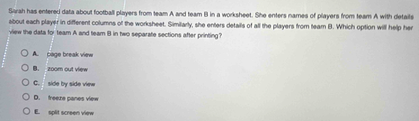 Sarah has entered data about football players from team A and team B in a worksheet. She enters names of players from team A with details
about each player in different columns of the worksheet. Similarly, she enters details of all the players from team B. Which option will help her
view the data for team A and team B in two separate sections after printing?
A. page break view
B. zoom out view
C. side by side view
D. freeze panes view
E. split screen view