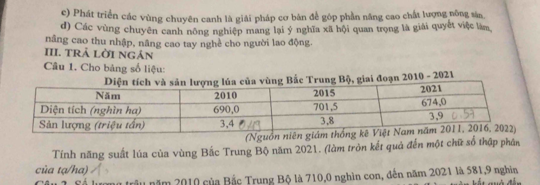 c) Phát triển các vùng chuyên canh là giải pháp cơ bản để góp phần nâng cao chất lượng nông sản.
d) Các vùng chuyên canh nông nghiệp mang lại ý nghĩa xã hội quan trọng là giải quyết việc làm,
nâng cao thu nhập, nâng cao tay nghề cho người lao động.
III. TRả LờI NGáN
Câu 1. Cho bảng số liệu:
ng Bắc Trung Bộ, giai đoạn 2010 - 2021
(Nguồn
Tính năng suất lúa của vùng Bắc Trung Bộ năm 2021. (làm tròn kết quả đến một chữ số thập phân
của tạ/ha)
nữ trậu năm 2010 của Bắc Trung Bộ là 710, 0 nghìn con, đến năm 2021 là 581, 9 nghin