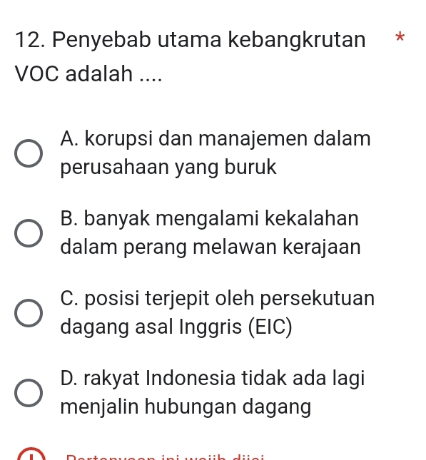 Penyebab utama kebangkrutan *
VOC adalah ....
A. korupsi dan manajemen dalam
perusahaan yang buruk
B. banyak mengalami kekalahan
dalam perang melawan kerajaan
C. posisi terjepit oleh persekutuan
dagang asal Inggris (EIC)
D. rakyat Indonesia tidak ada lagi
menjalin hubungan dagang