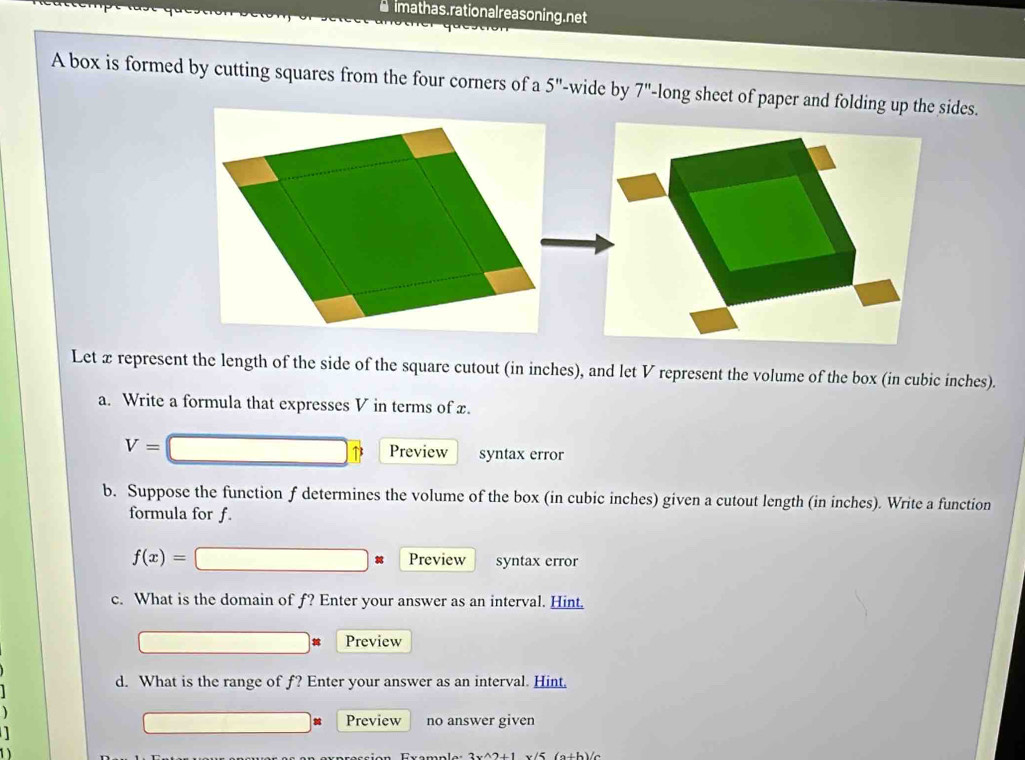 rmathas. rational reasoning.net 
A box is formed by cutting squares from the four corners of a 5'' '-wide by 7'' -long sheet of paper and folding up the sides. 
Let x represent the length of the side of the square cutout (in inches), and let V represent the volume of the box (in cubic inches). 
a. Write a formula that expresses V in terms of x.
V=
Preview syntax error 
b. Suppose the function f determines the volume of the box (in cubic inches) given a cutout length (in inches). Write a function 
formula for f.
f(x)= Preview syntax error 
c. What is the domain of f? Enter your answer as an interval. Hint. 
Preview 
d. What is the range of f? Enter your answer as an interval. Hint. 
Preview no answer given 
1 
1 x (a+b)c