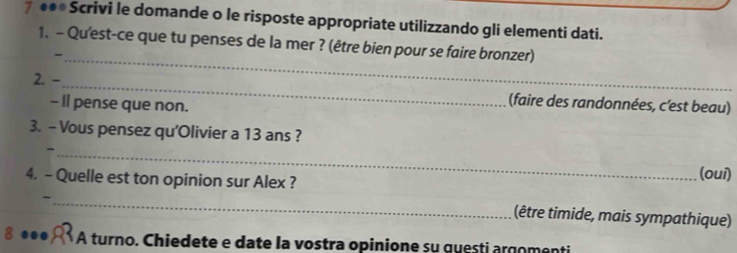 7 ●●●Scrivi le domande o le risposte appropriate utilizzando gli elementi dati. 
1. - Qu'est-ce que tu penses de la mer ? (être bien pour se faire bronzer) 
_- 
2. -_ (faire des randonnées, c’est beau) 
- Il pense que non. 
3. - Vous pensez qu'Olivier a 13 ans ? 
_- 
4. - Quelle est ton opinion sur Alex ? 
(oui) 
_- 
(être timide, mais sympathique) 
8 ●●● A turno. Chiedete e date la vostra opinione su questi argomenti