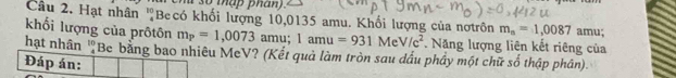 Hạt nhân 'Becó khối lượng 10,0135 amu. Khối lượng của nơtrôn m_n=1,0087 amu; 
khối lượng của prôtôn m_P=1,0073 amu; 1amu =931MeV/c^2. Năng lượng liên kết riêng của 
hạt nhân 'Be bằng bao nhiêu MeV? (Kết quả làm tròn sau dấu phầy một chữ số thập phân). 
Đáp án: