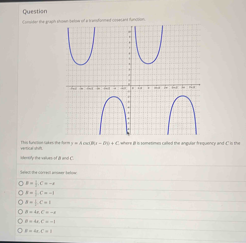 Question
Consider the graph function.
This function takes the form y=Acsc (B(x-D))+C ', where B is sometimes called the angular frequency and C is the
vertical shift.
Identify the values of B and C.
Select the correct answer below:
B= 1/2 , C=-π
B= 1/2 , C=-1
B= 1/2 , C=1
B=4π , C=-π
B=4π , C=-1
B=4π , C=1