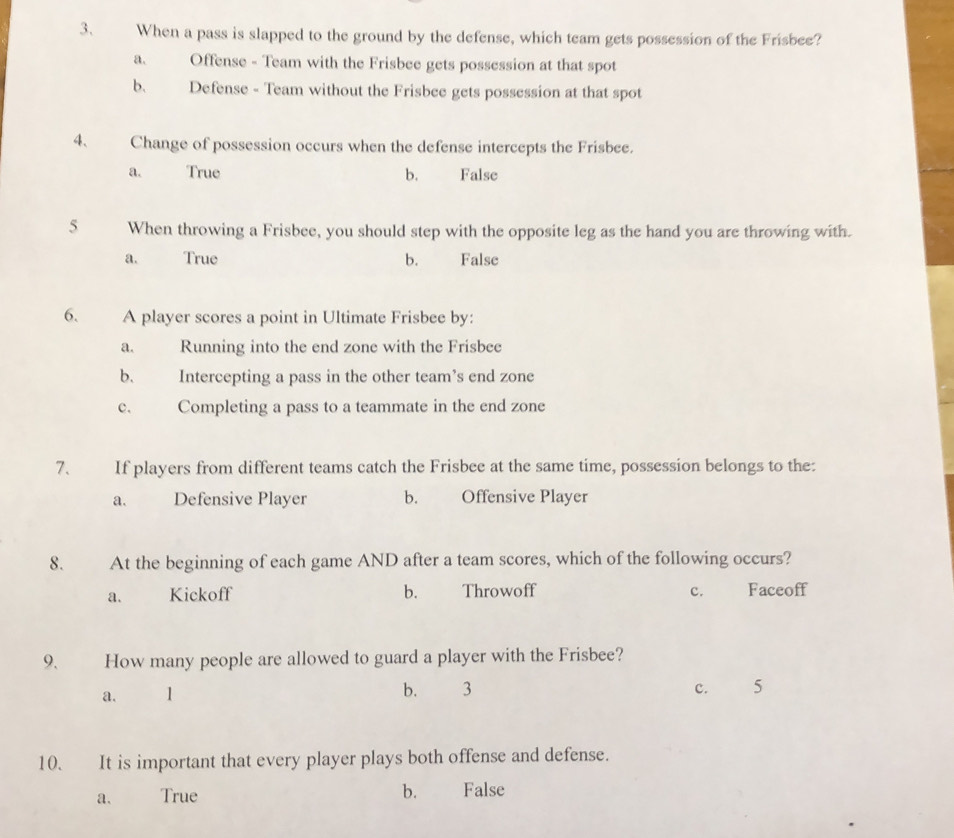 When a pass is slapped to the ground by the defense, which team gets possession of the Frisbee?
a. Offense - Team with the Frisbee gets possession at that spot
b. Defense - Team without the Frisbee gets possession at that spot
4、 Change of possession occurs when the defense intercepts the Frisbee.
a. True b. False
5 When throwing a Frisbee, you should step with the opposite leg as the hand you are throwing with.
a. True b. False
6. A player scores a point in Ultimate Frisbee by:
a. Running into the end zone with the Frisbee
b. Intercepting a pass in the other team’s end zone
c. Completing a pass to a teammate in the end zone
7、 If players from different teams catch the Frisbee at the same time, possession belongs to the:
a. Defensive Player b. Offensive Player
8. At the beginning of each game AND after a team scores, which of the following occurs?
a. Kickoff b. Throwoff c. Faceoff
9. How many people are allowed to guard a player with the Frisbee?
a. 1 b. 3 c. 5
10. It is important that every player plays both offense and defense.
a. True b. False