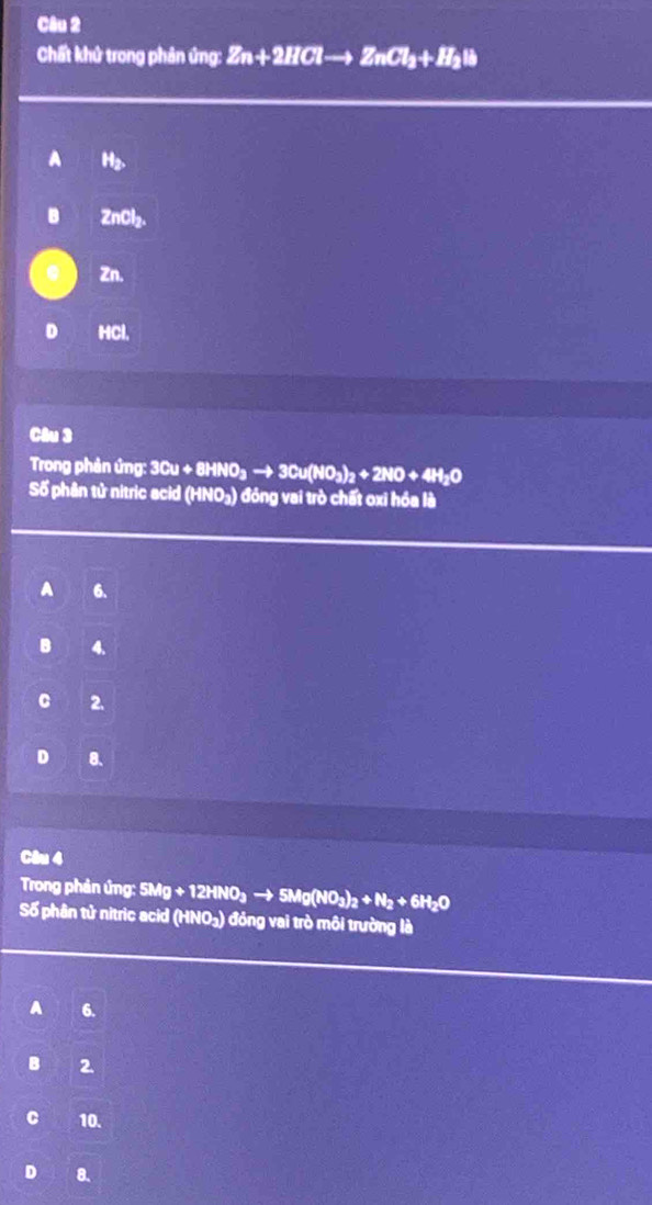 Chất khử trong phản ứng: Zn+2HClto ZnCl_2+H_2Il
a H2.
B ZnCl₂.
Zn.
HCl,
Câu 3
Trong phản ứng: 3 3Cu+8HNO_3to 3Cu(NO_3)_2+2NO+4H_2O
Số phân tử nitric acid (HNO₃) đóng vai trò chất oxi hóa là
A 6.
4.
C 2.
D 8 、
Câu 4
Trong phản ứng: 5Mg+12HNO_3to 5Mg(NO_3)_2+N_2+6H_2O
Số phân tử nitric acid (HNO_2) ) đóng vai trò môi trường là
A 6.
Bì 2
C 10.
D 8.