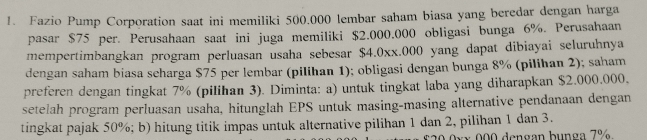 Fazio Pump Corporation saat ini memiliki 500.000 lembar saham biasa yang beredar dengan harga 
pasar $75 per. Perusahaan saat ini juga memiliki $2.000.000 obligasi bunga 6%. Perusahaan 
mempertimbangkan program perluasan usaha sebesar $4.0xx.000 yang dapat dibiayai seluruhnya 
dengan saham biasa scharga $75 per lembar (pilihan 1); obligasi dengan bunga 8% (pilihan 2); saham 
preferen dengan tingkat 7% (pilihan 3). Diminta: a) untuk tingkat laba yang diharapkan $2.000.000. 
setelah program perluasan usaha, hitunglah EPS untuk masing-masing alternative pendanaan dengan 
tingkat pajak 50%; b) hitung titik impas untuk alternative pilihan 1 dan 2, pilihan 1 dan 3. 
* x 000 dengan bunga 7%.