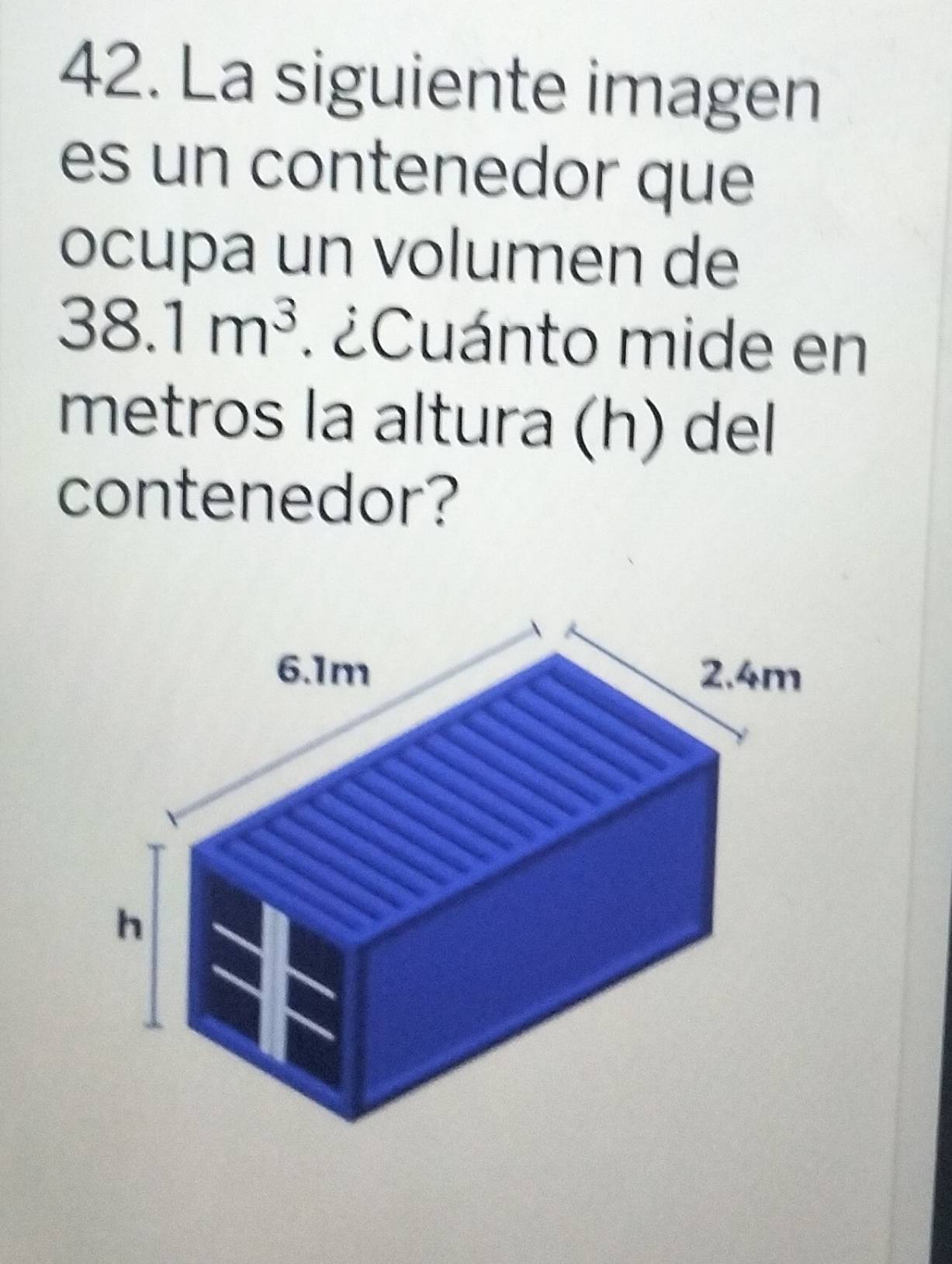 La siguiente imagen 
es un contenedor que 
ocupa un volumen de
38.1m^3. ¿Cuánto mide en 
metros la altura (h) del 
contenedor?