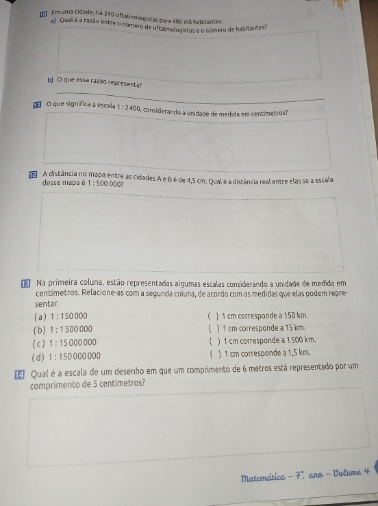 Em uma cidade, há 240 oftalmologistas para 480 mil habitantes.
a) Qual é a razão entre o número de oftalmologistas e o número de habitantes
b) O que essa razão representa?
_
O que significa a escala 1:2400 O, considerando a unidade de medida em centímetros?
A distância no mapa entre as cidades A e Bé de 4,5 cm. Qual é a distância real entre elas se a escala
desse mapa é 1:500000 12
Na primeira coluna, estão representadas algumas escalas considerando a unidade de medida em
centímetros. Relacione-as com a segunda coluna, de acordo com as medidas que elas podem repre-
sentar.
(a) 1:150000  ) 1 cm corresponde a 150 km.
(b ) 1:1500000 ( ) 1 cm corresponde a 15 km.
(c) 1:15000000 ( ) 1 cm corresponde a 1 500 km.
(d) 1:150000000 ( ) 1 cm corresponde a 1,5 km.
[ Qual é a escala de um desenho em que um comprimento de 6 metros está representado por um
comprimento de 5 centímetros?
Matemática -7° ano - Volume 4