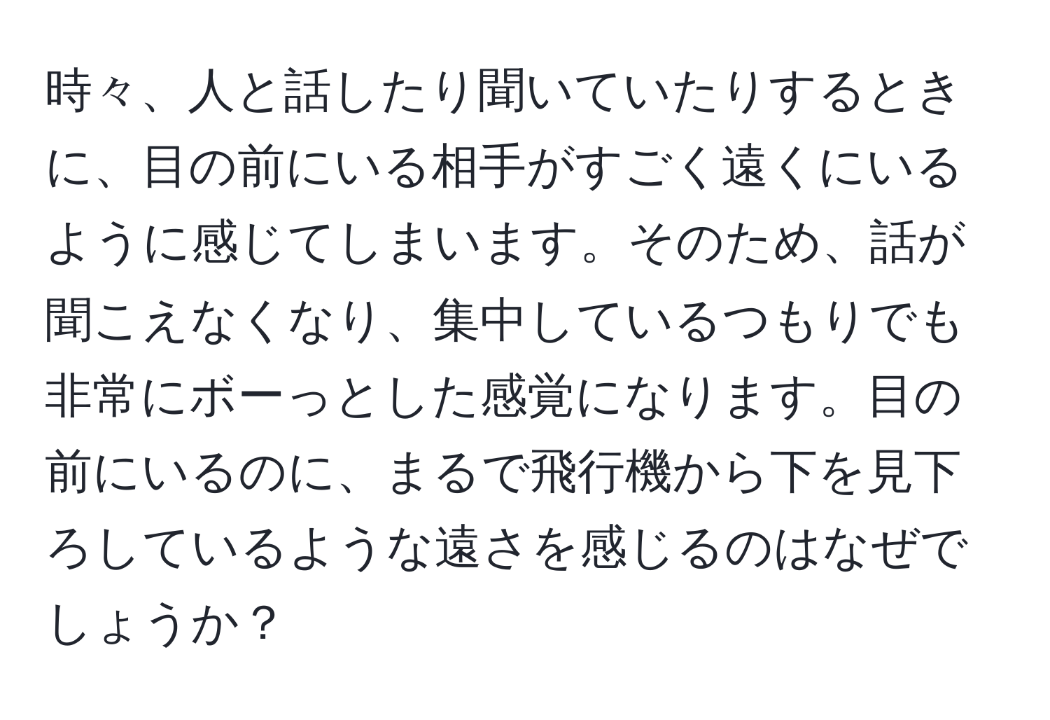 時々、人と話したり聞いていたりするときに、目の前にいる相手がすごく遠くにいるように感じてしまいます。そのため、話が聞こえなくなり、集中しているつもりでも非常にボーっとした感覚になります。目の前にいるのに、まるで飛行機から下を見下ろしているような遠さを感じるのはなぜでしょうか？