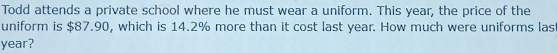 Todd attends a private school where he must wear a uniform. This year, the price of the 
uniform is $87.90, which is 14.2% more than it cost last year. How much were uniforms las
year?