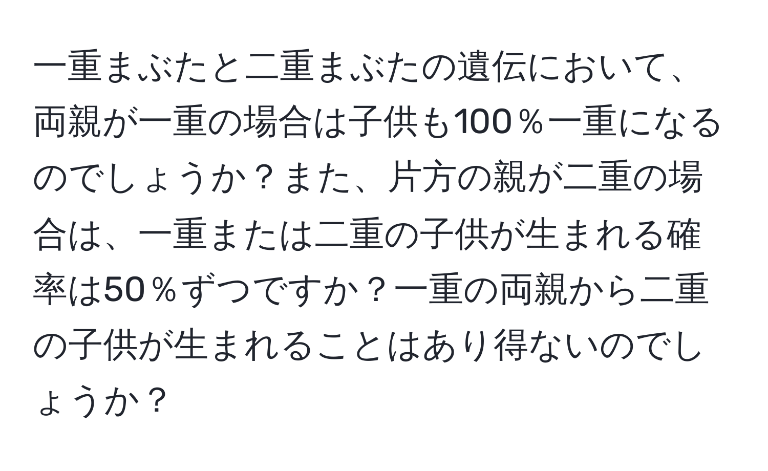 一重まぶたと二重まぶたの遺伝において、両親が一重の場合は子供も100％一重になるのでしょうか？また、片方の親が二重の場合は、一重または二重の子供が生まれる確率は50％ずつですか？一重の両親から二重の子供が生まれることはあり得ないのでしょうか？