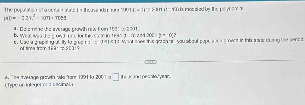 The population of a certain state (in thousands) from 1991 (t=0) to 2001 (t=10) is modeled by the polynomial
p(t)=-0.31t^2+107t+7056. 
a. Determine the average growth rate from 1991 to 2001. 
b. What was the growth rate for this state in 1994(t=3) and 2001(t=10)
c. Use a graphing utility to graph p' for 0≤ t≤ 10. What does this graph tell you about population growth in this state during the period 
of time from 1991 to 2001? 
a. The average growth rate from 1991 to 2001 is □ thousand people/ year. 
(Type an integer or a decimal.)