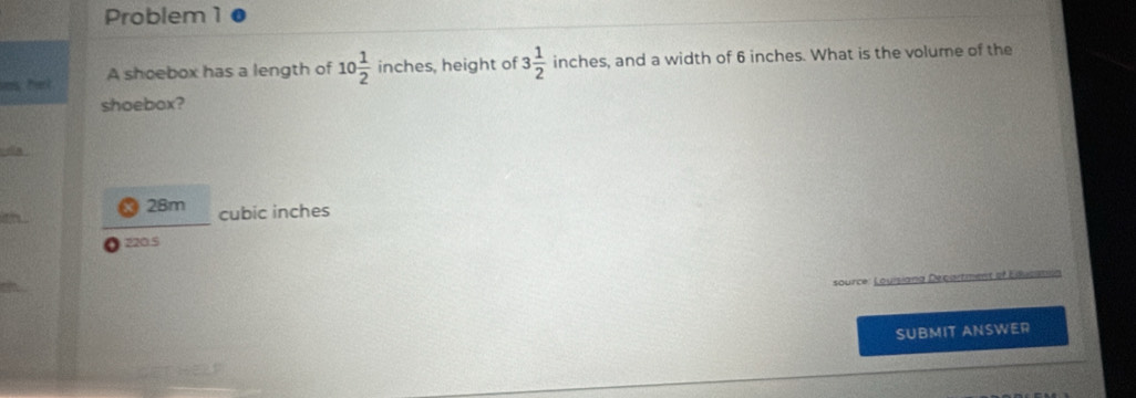 Problem 1
ias hel . A shoebox has a length of 10 1/2  inches, height of 3 1/2  inches, and a width of 6 inches. What is the volume of the
shoebox?
da
28m
a cubic inches
220.5
source: Louisiang Decartment of Educama
SUBMIT ANSWER