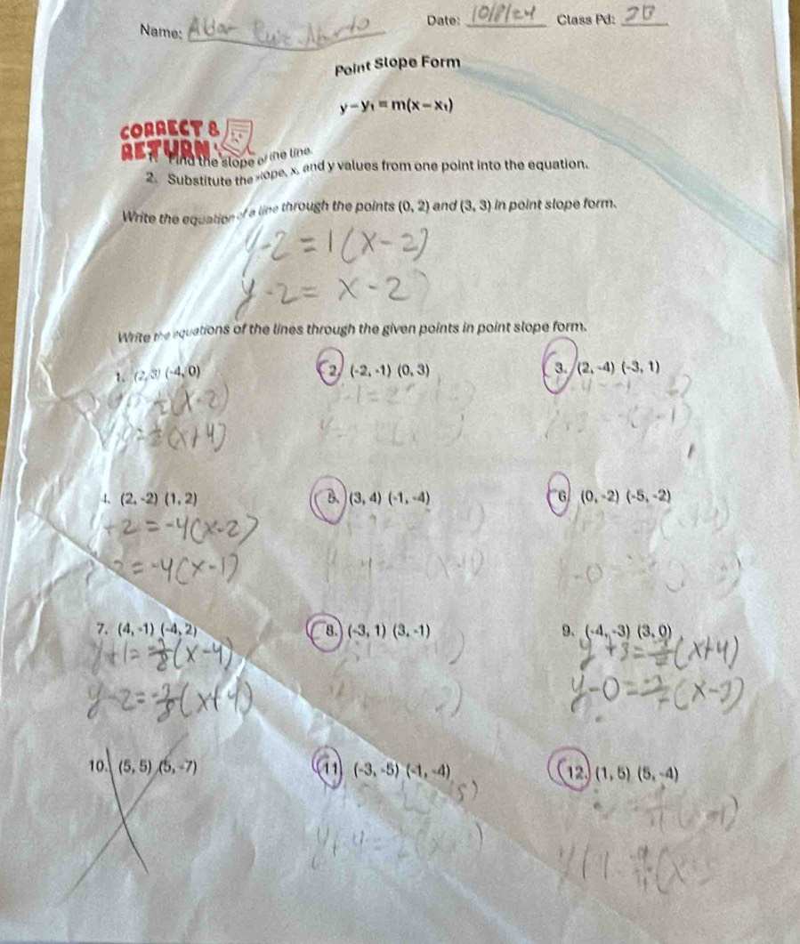 Date: _Class Pd:_ 
Name: 
_ 
_ 
Point Slope Form
y-y_1=m(x-x_1)
CORRECT8 
retur 
Find the slope of the line 
2. Substitute the sope, x, and y values from one point into the equation. 
Write the equation of a line through the points (0,2) and (3,3) in point slope form. 
Write the equations of the lines through the given points in point slope form. 
1. (2,3)(-4,0)
(-2,-1)(0,3)
3. (2,-4)(-3,1)
4、 (2,-2)(1,2) B. (3,4)(-1,-4) 6 (0,-2)(-5,-2)
7. (4,-1)(-4,2) 8. (-3,1)(3,-1) 9. (-4,-3)(3,0)
10. (5,5),(5,-7) 11 (-3,-5)(-1,-4) 12. (1,5)(5,-4)