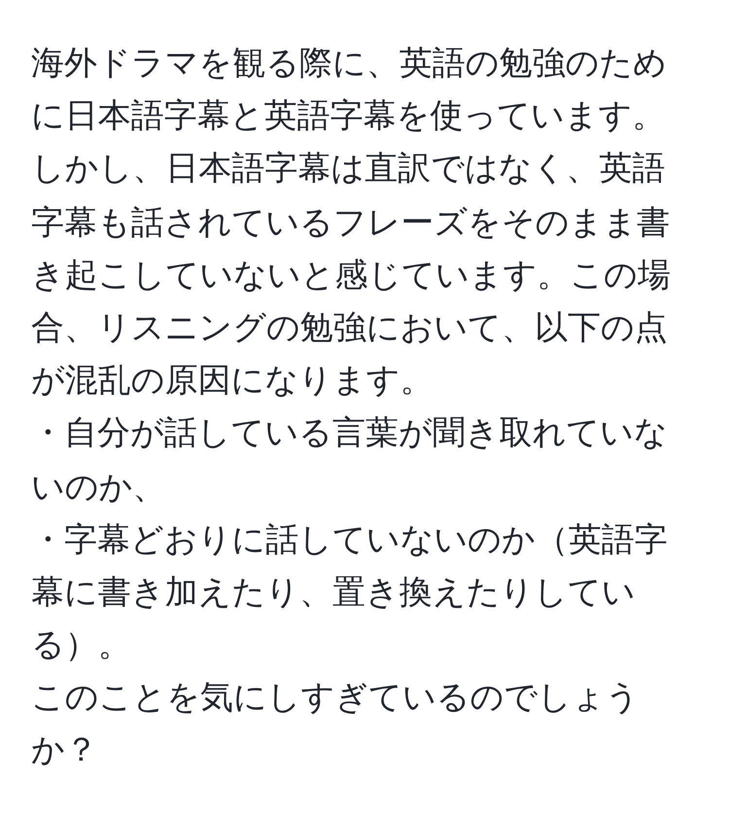 海外ドラマを観る際に、英語の勉強のために日本語字幕と英語字幕を使っています。しかし、日本語字幕は直訳ではなく、英語字幕も話されているフレーズをそのまま書き起こしていないと感じています。この場合、リスニングの勉強において、以下の点が混乱の原因になります。  
・自分が話している言葉が聞き取れていないのか、  
・字幕どおりに話していないのか英語字幕に書き加えたり、置き換えたりしている。  
このことを気にしすぎているのでしょうか？