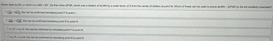 Shaun drew n which n ∠ LMN=90° He then drew ΔPQR, which was a dilation of ΔLMN by a scale factor of 3 from the center of dilation at point M. Which of these can be used to prove △ LMN=△ POP R by the AA simiianty postulate?
overline DA=3overline PQ this can be confirmed translating point P to point L
C overline MN=sqrt[3](QR) this can be confirmed translating point R to point N
m∠ P=m∠ N this can be confirmed by translating point P to point N
much; this can be confirmed by transiating point Rt to point N