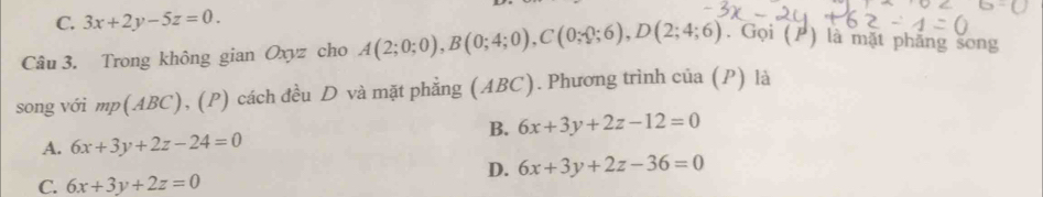 C. 3x+2y-5z=0. 
Câu 3. Trong không gian Oxyz cho A(2;0;0), B(0;4;0), C(0;0;6), D(2;4;6). Gọi (/) là mặt phăng song
song với mp(ABC), (P) cách đều D và mặt phẳng (ABC). Phương trình của (P) là
B. 6x+3y+2z-12=0
A. 6x+3y+2z-24=0
D. 6x+3y+2z-36=0
C. 6x+3y+2z=0