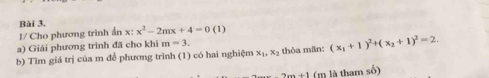 1/ Cho phương trình ẩn x:x^2-2mx+4=0 (1) 
a) Giải phương trình đã cho khi m=3. 
b) Tìm giá trị của m để phương trình (1) có hai nghiệm x_1, x_2 thỏa mãn: (x_1+1)^2+(x_2+1)^2=2.
2m+1 (m là tham số)