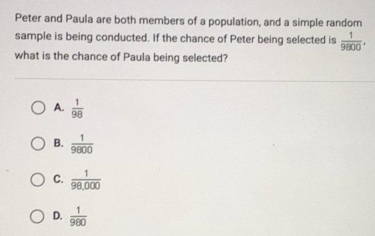 Peter and Paula are both members of a population, and a simple random
sample is being conducted. If the chance of Peter being selected is  1/9800 , 
what is the chance of Paula being selected?
A.  1/98 
B.  1/9800 
C.  1/98,000 
D.  1/980 