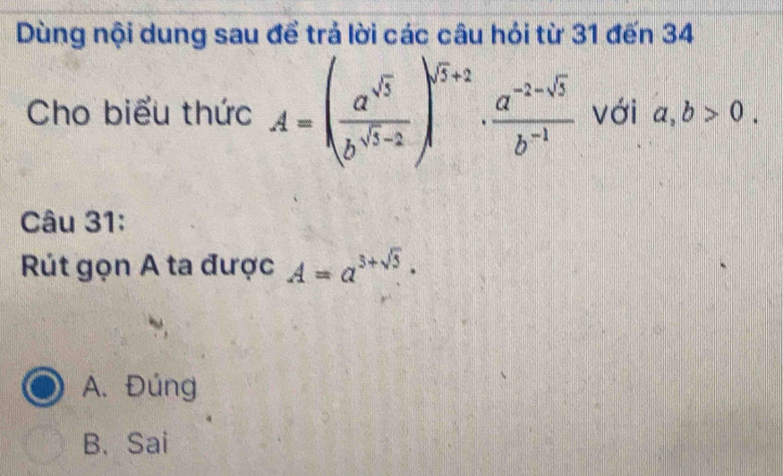 Dùng nội dung sau để trả lời các câu hói từ 31 đến 34
Cho biểu thức A=( a^(sqrt(3))/b^(sqrt(3)-2) )^sqrt(5)+2·  (a^(-2-sqrt(3)))/b^(-1)  với a, b>0. 
Câu 31:
Rút gọn A ta được A=a^(3+sqrt(5)).
A. Đúng
B. Sai