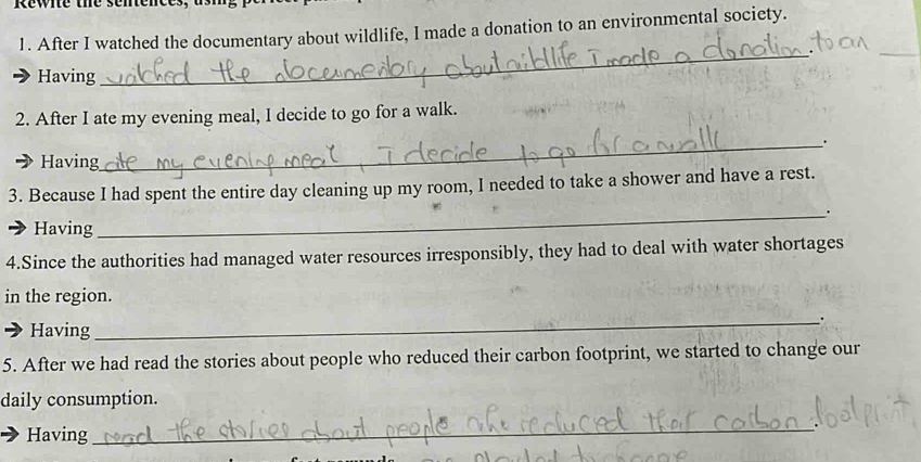 Rewie the senter 
1. After I watched the documentary about wildlife, I made a donation to an environmental society. 
_ 
Having 
_ 
2. After I ate my evening meal, I decide to go for a walk. 
Having 
_ 
3. Because I had spent the entire day cleaning up my room, I needed to take a shower and have a rest. 
_. 
Having 
4.Since the authorities had managed water resources irresponsibly, they had to deal with water shortages 
in the region. 
_. 
Having 
5. After we had read the stories about people who reduced their carbon footprint, we started to change our 
daily consumption. 
Having 
_
